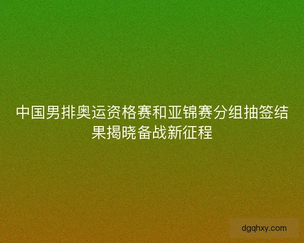 中国男排奥运资格赛和亚锦赛分组抽签结果揭晓备战新征程