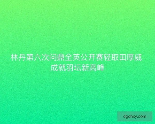 林丹第六次问鼎全英公开赛轻取田厚威 成就羽坛新高峰