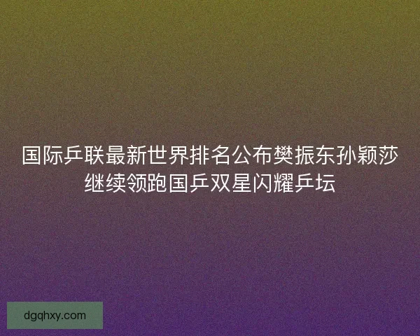 国际乒联最新世界排名公布樊振东孙颖莎继续领跑国乒双星闪耀乒坛