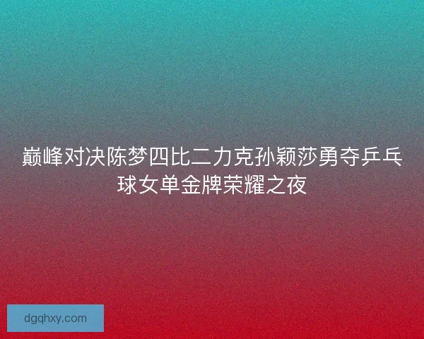 巅峰对决陈梦四比二力克孙颖莎勇夺乒乓球女单金牌荣耀之夜