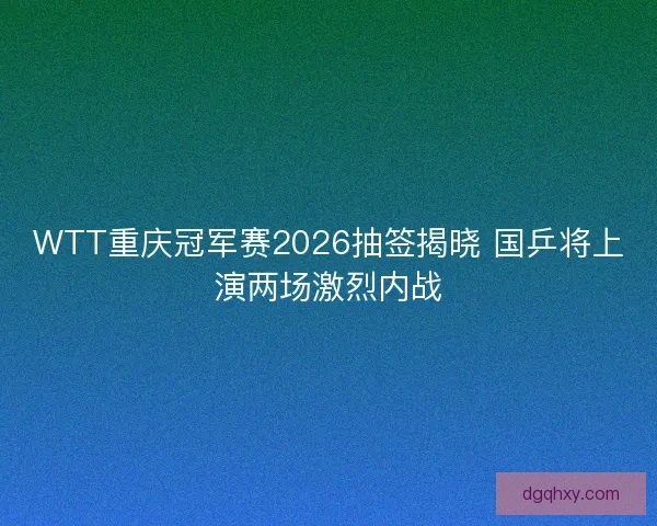 WTT重庆冠军赛2026抽签揭晓 国乒将上演两场激烈内战 WTT重庆冠军赛2026抽签揭晓 国乒将上演两场激烈内战