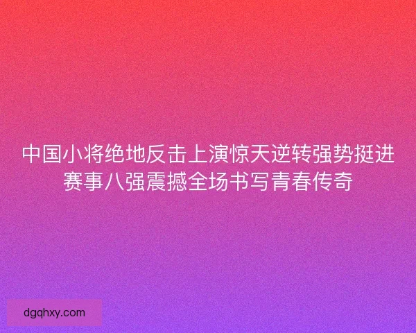 中国小将绝地反击上演惊天逆转强势挺进赛事八强震撼全场书写青春传奇 中国小将绝地反击上演惊天逆转强势挺进赛事八强震撼全场书写青春传奇