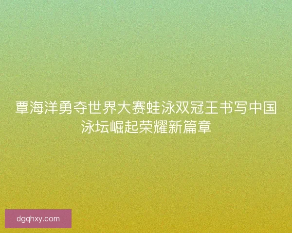 覃海洋勇夺世界大赛蛙泳双冠王书写中国泳坛崛起荣耀新篇章 覃海洋勇夺世界大赛蛙泳双冠王书写中国泳坛崛起荣耀新篇章