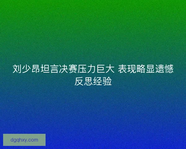刘少昂坦言决赛压力巨大 表现略显遗憾反思经验 刘少昂坦言决赛压力巨大 表现略显遗憾反思经验