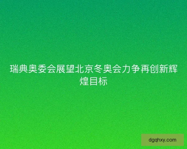 瑞典奥委会展望北京冬奥会力争再创新辉煌目标 瑞典奥委会展望北京冬奥会力争再创新辉煌目标