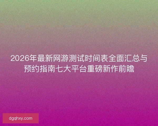 2026年最新网游测试时间表全面汇总与预约指南七大平台重磅新作前瞻