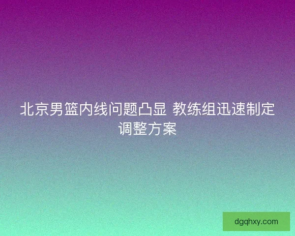 北京男篮内线问题凸显 教练组迅速制定调整方案 北京男篮内线问题凸显 教练组迅速制定调整方案