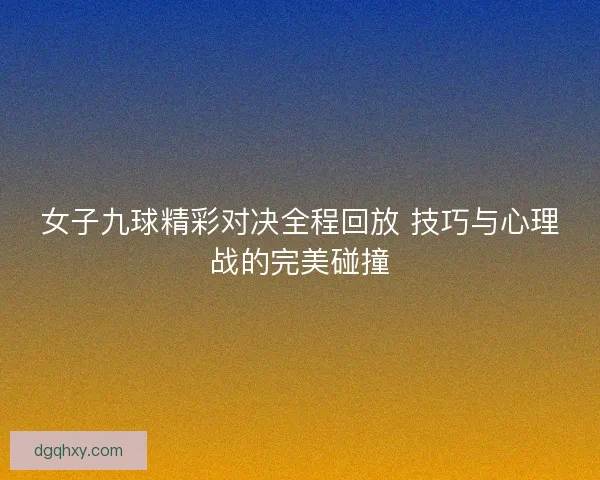 女子九球精彩对决全程回放 技巧与心理战的完美碰撞