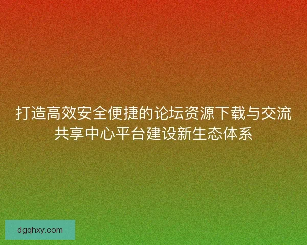 打造高效安全便捷的论坛资源下载与交流共享中心平台建设新生态体系 打造高效安全便捷的论坛资源下载与交流共享中心平台建设新生态体系
