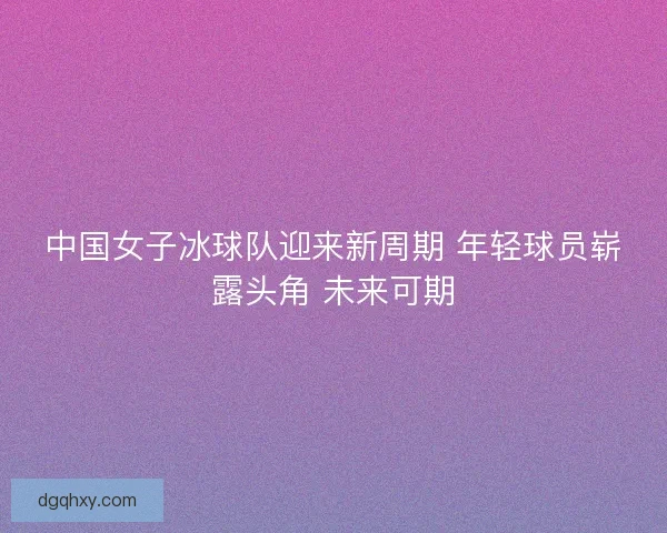 中国女子冰球队迎来新周期 年轻球员崭露头角 未来可期