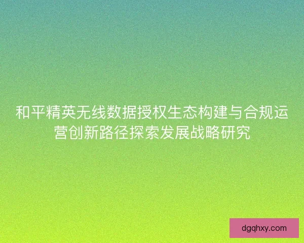 和平精英无线数据授权生态构建与合规运营创新路径探索发展战略研究 和平精英无线数据授权生态构建与合规运营创新路径探索发展战略研究