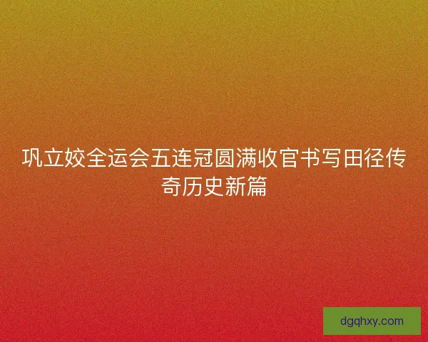 巩立姣全运会五连冠圆满收官书写田径传奇历史新篇 巩立姣全运会五连冠圆满收官书写田径传奇历史新篇