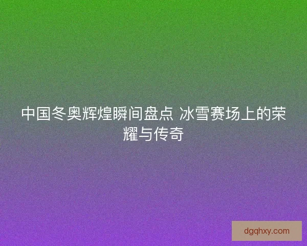 中国冬奥辉煌瞬间盘点 冰雪赛场上的荣耀与传奇 中国冬奥辉煌瞬间盘点 冰雪赛场上的荣耀与传奇